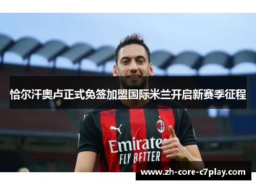 恰尔汗奥卢正式免签加盟国际米兰开启新赛季征程