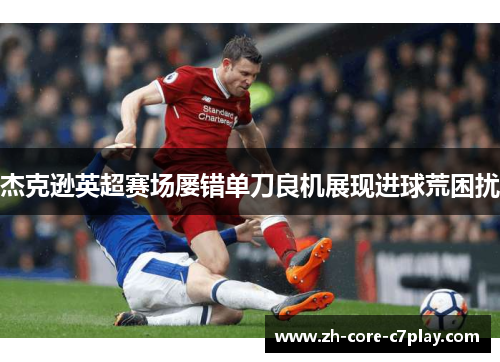 杰克逊英超赛场屡错单刀良机展现进球荒困扰 杰克逊英超赛场屡错单刀良机展现进球荒困扰