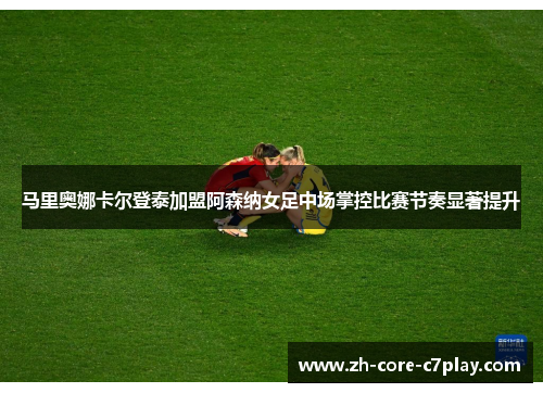 马里奥娜卡尔登泰加盟阿森纳女足中场掌控比赛节奏显著提升 马里奥娜卡尔登泰加盟阿森纳女足中场掌控比赛节奏显著提升