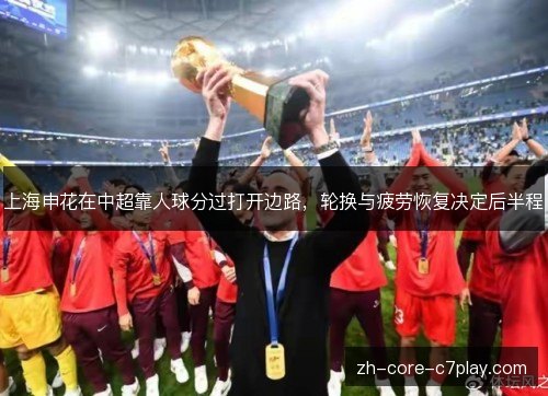 上海申花在中超靠人球分过打开边路，轮换与疲劳恢复决定后半程